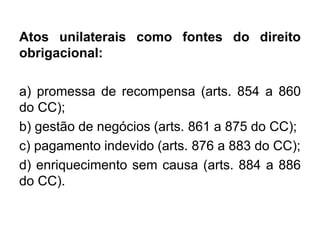 Atos unilaterais como fontes do direito
obrigacional:
a) promessa de recompensa (arts. 854 a 860
do CC);
b) gestão de negócios (arts. 861 a 875 do CC);
c) pagamento indevido (arts. 876 a 883 do CC);
d) enriquecimento sem causa (arts. 884 a 886
do CC).
 