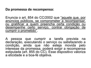 Da promessa de recompensa:
Enuncia o art. 854 do CC/2002 que “aquele que, por
anúncios públicos, se comprometer a recompensar,
ou gratificar a quem preencha certa condição ou
desempenhe certo serviço, contrai obrigação de
cumprir o prometido”.
A pessoa que cumprir a tarefa prevista na
declaração, executando o serviço ou satisfazendo a
condição, ainda que não esteja movida pelo
interesse da promessa, poderá exigir a recompensa
estipulada (art. 855 do CC). Esse dispositivo valoriza
a eticidade e a boa-fé objetiva.
 