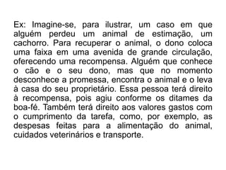 Ex: Imagine-se, para ilustrar, um caso em que
alguém perdeu um animal de estimação, um
cachorro. Para recuperar o animal, o dono coloca
uma faixa em uma avenida de grande circulação,
oferecendo uma recompensa. Alguém que conhece
o cão e o seu dono, mas que no momento
desconhece a promessa, encontra o animal e o leva
à casa do seu proprietário. Essa pessoa terá direito
à recompensa, pois agiu conforme os ditames da
boa-fé. Também terá direito aos valores gastos com
o cumprimento da tarefa, como, por exemplo, as
despesas feitas para a alimentação do animal,
cuidados veterinários e transporte.
 