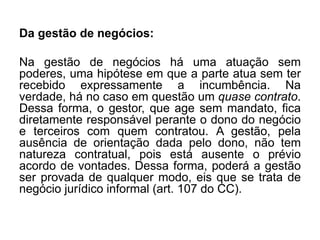 Da gestão de negócios:
Na gestão de negócios há uma atuação sem
poderes, uma hipótese em que a parte atua sem ter
recebido expressamente a incumbência. Na
verdade, há no caso em questão um quase contrato.
Dessa forma, o gestor, que age sem mandato, fica
diretamente responsável perante o dono do negócio
e terceiros com quem contratou. A gestão, pela
ausência de orientação dada pelo dono, não tem
natureza contratual, pois está ausente o prévio
acordo de vontades. Dessa forma, poderá a gestão
ser provada de qualquer modo, eis que se trata de
negócio jurídico informal (art. 107 do CC).
 