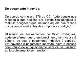 Do pagamento indevido:
De acordo com o art. 876 do CC, “todo aquele que
recebeu o que não lhe era devido fica obrigado a
restituir; obrigação que incumbe àquele que recebe
dívida condicional antes de cumprida a condição”.
Utilizando os ensinamentos de Silvio Rodrigues,
pode-se afirmar que o enriquecimento sem causa é
gênero, do qual o pagamento indevido é espécie.
Em havendo o pagamento indevido, agirá a pessoa
com intuito de enriquecimento sem causa, visando
ao locupletamento sem razão.
 