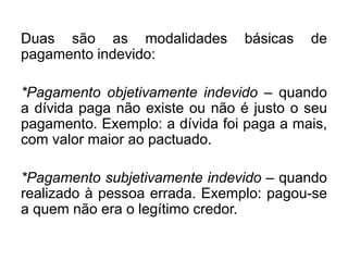 Duas são as modalidades básicas de
pagamento indevido:
*Pagamento objetivamente indevido – quando
a dívida paga não existe ou não é justo o seu
pagamento. Exemplo: a dívida foi paga a mais,
com valor maior ao pactuado.
*Pagamento subjetivamente indevido – quando
realizado à pessoa errada. Exemplo: pagou-se
a quem não era o legítimo credor.
 