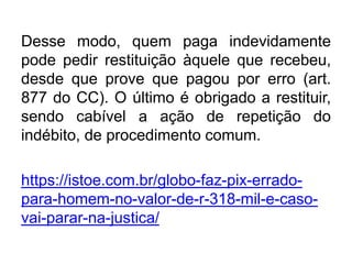Desse modo, quem paga indevidamente
pode pedir restituição àquele que recebeu,
desde que prove que pagou por erro (art.
877 do CC). O último é obrigado a restituir,
sendo cabível a ação de repetição do
indébito, de procedimento comum.
https://istoe.com.br/globo-faz-pix-errado-
para-homem-no-valor-de-r-318-mil-e-caso-
vai-parar-na-justica/
 