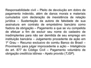 Responsabilidade civil – Pleito de devolução em dobro de
pagamento indevido, além de danos morais e materiais
cumulados com declaração de inexistência de relação
jurídica – Sustentação da autora de falsidade de sua
assinatura em contrato de empréstimo bancário como
fiadora da obrigação – Pagamento a que se viu compelida
de efetuar a fim de excluir seu nome do cadastro de
inadimplentes para não ser demitida de seu emprego em
instituição bancária – Julgamento procedente da ação em
1º Grau – Recurso exclusivo do corréu Banco do Brasil –
Provimento para julgar improcedente a ação – Inteligência
do art. 877 do Código Civil – Pagamento voluntário de
obrigação creditícia idônea – Apelo provido (TJSP).
 