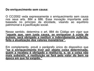 Do enriquecimento sem causa:
O CC/2002 veda expressamente o enriquecimento sem causa
nos seus arts. 884 a 886. Essa inovação importante está
baseada no princípio da eticidade, visando ao equilíbrio
patrimonial e à pacificação social.
Nesse sentido, determina o art. 884 do Código em vigor que
“aquele que, sem justa causa, se enriquecer à custa de
outrem, será obrigado a restituir o indevidamente auferido,
feita a atualização dos valores monetários”.
Em complemento, prevê o parágrafo único do dispositivo que
“se o enriquecimento tiver por objeto coisa determinada,
quem a recebeu é obrigado a restituí-la, e, se a coisa não
mais subsistir, a restituição se fará pelo valor do bem na
época em que foi exigido.”
 