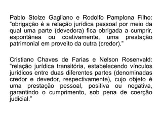 Pablo Stolze Gagliano e Rodolfo Pamplona Filho:
“obrigação é a relação jurídica pessoal por meio da
qual uma parte (devedora) fica obrigada a cumprir,
espontânea ou coativamente, uma prestação
patrimonial em proveito da outra (credor).”
Cristiano Chaves de Farias e Nelson Rosenvald:
“relação jurídica transitória, estabelecendo vínculos
jurídicos entre duas diferentes partes (denominadas
credor e devedor, respectivamente), cujo objeto é
uma prestação pessoal, positiva ou negativa,
garantindo o cumprimento, sob pena de coerção
judicial.”
 