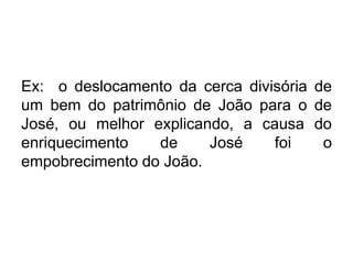 Ex: o deslocamento da cerca divisória de
um bem do patrimônio de João para o de
José, ou melhor explicando, a causa do
enriquecimento de José foi o
empobrecimento do João.
 