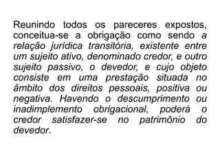Reunindo todos os pareceres expostos,
conceitua-se a obrigação como sendo a
relação jurídica transitória, existente entre
um sujeito ativo, denominado credor, e outro
sujeito passivo, o devedor, e cujo objeto
consiste em uma prestação situada no
âmbito dos direitos pessoais, positiva ou
negativa. Havendo o descumprimento ou
inadimplemento obrigacional, poderá o
credor satisfazer-se no patrimônio do
devedor.
 