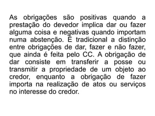 As obrigações são positivas quando a
prestação do devedor implica dar ou fazer
alguma coisa e negativas quando importam
numa abstenção. É tradicional a distinção
entre obrigações de dar, fazer e não fazer,
que ainda é feita pelo CC. A obrigação de
dar consiste em transferir a posse ou
transmitir a propriedade de um objeto ao
credor, enquanto a obrigação de fazer
importa na realização de atos ou serviços
no interesse do credor.
 