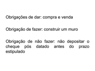 Obrigações de dar: compra e venda
Obrigação de fazer: construir um muro
Obrigação de não fazer: não depositar o
cheque pós datado antes do prazo
estipulado
 
