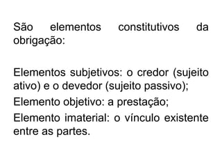 São elementos constitutivos da
obrigação:
Elementos subjetivos: o credor (sujeito
ativo) e o devedor (sujeito passivo);
Elemento objetivo: a prestação;
Elemento imaterial: o vínculo existente
entre as partes.
 