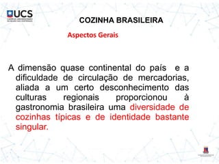 COZINHA BRASILEIRA
A dimensão quase continental do país e a
dificuldade de circulação de mercadorias,
aliada a um certo desconhecimento das
culturas regionais proporcionou à
gastronomia brasileira uma diversidade de
cozinhas típicas e de identidade bastante
singular.
Aspectos Gerais
 