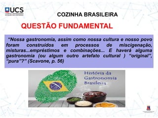 COZINHA BRASILEIRA
“Nossa gastronomia, assim como nossa cultura e nosso povo
foram construídos em processos de miscigenação,
misturas...empréstimos e combinações... E haverá alguma
gastronomia (ou algum outro artefato cultural ) “original”,
“pura”?” (Scavone, p. 56)
QUESTÃO FUNDAMENTAL
 