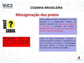 COZINHA BRASILEIRA
Miscigenação dos pratos
Como aspecto de forte identidade da cozinha
brasileira é a miscigenação também nos
pratos. O encontro de indígenas, portugueses
e africanos, a princípio, que trouxe o
desenvolvimento de pratos com ingredientes e
técnicas nativas e estrangeiras.
Foram as trocas alimentares, portanto, a
união de distintos caminhos e experiências de
vida, de etnias e de culturas, a miscigenação
de gostos, formas e aromas, que geraram
uma nova e rica culinária: a brasileira.
Miscigenação -Mistura de
raças, de povos de diferentes
etnias, ou seja, relações inter-
raciais.
 