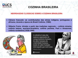 COZINHA BRASILEIRA
ABORDAGENS CLÁSSICAS SOBRE A COZINHA BRASILEIRA
 Câmara Cascudo: as contribuições das etnias indígena, portuguesa e
africana, durante a época do Brasil Colônia. (1960)
 Gilberto Freire: divisão a partir das tradições regionais – colônia mineira,
colônia baiana, açoriano-brasileira, colônia paulista, Pará e Amazonas,
colônia nordestina.(1930-1940)
 