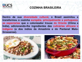 COZINHA BRASILEIRA
Dentro de sua diversidade cultural, o Brasil assimilou e
transformou a cozinha européia, principalmente a portuguesa,
as especiarias que o colonizador trouxe do Oriente (China e
Índia), adicionando-lhe ingredientes das culinárias africana e
indígena (a dos índios da Amazônia e do Pantanal Mato-
Grossense).
 