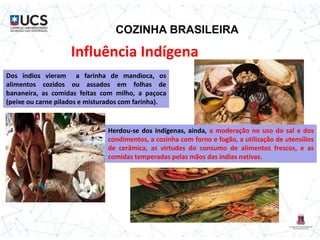 COZINHA BRASILEIRA
Influência Indígena
Dos índios vieram a farinha de mandioca, os
alimentos cozidos ou assados em folhas de
bananeira, as comidas feitas com milho, a paçoca
(peixe ou carne pilados e misturados com farinha).
Herdou-se dos indígenas, ainda, a moderação no uso do sal e dos
condimentos, a cozinha com forno e fogão, a utilização de utensílios
de cerâmica, as virtudes do consumo de alimentos frescos, e as
comidas temperadas pelas mãos das índias nativas.
 