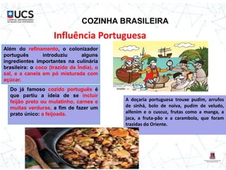 COZINHA BRASILEIRA
Influência Portuguesa
Além do refinamento, o colonizador
português introduziu alguns
ingredientes importantes na culinária
brasileira: o coco (trazido da Índia), o
sal, e a canela em pó misturada com
açúcar.
Do já famoso cozido português é
que partiu a ideia de se incluir
feijão preto ou mulatinho, carnes e
muitas verduras, a fim de fazer um
prato único: a feijoada.
A doçaria portuguesa trouxe pudim, arrufos
de sinhá, bolo de noiva, pudim de veludo,
alfenim e o cuscuz, frutas como a manga, a
jaca, a fruta-pão e a carambola, que foram
trazidas do Oriente.
 