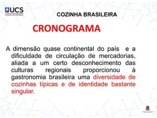 COZINHA BRASILEIRA
A dimensão quase continental do país e a
dificuldade de circulação de mercadorias,
aliada a um certo desconhecimento das
culturas regionais proporcionou à
gastronomia brasileira uma diversidade de
cozinhas típicas e de identidade bastante
singular.
CRONOGRAMA
 
