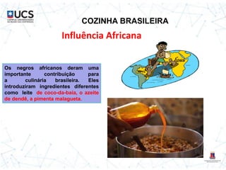 COZINHA BRASILEIRA
Influência Africana
Os negros africanos deram uma
importante contribuição para
a culinária brasileira. Eles
introduziram ingredientes diferentes
como leite de coco-da-baía, o azeite
de dendê, a pimenta malagueta.
 