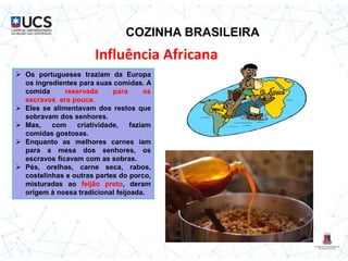 COZINHA BRASILEIRA
Influência Africana
 Os portugueses traziam da Europa
os ingredientes para suas comidas. A
comida reservada para os
escravos era pouca.
 Eles se alimentavam dos restos que
sobravam dos senhores.
 Mas, com criatividade, faziam
comidas gostosas.
 Enquanto as melhores carnes iam
para a mesa dos senhores, os
escravos ficavam com as sobras.
 Pés, orelhas, carne seca, rabos,
costelinhas e outras partes do porco,
misturadas ao feijão preto, deram
origem à nossa tradicional feijoada.
 