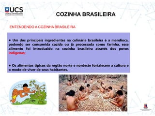 COZINHA BRASILEIRA
● Um dos principais ingredientes na culinária brasileira é a mandioca,
podendo ser consumida cozida ou já processada como farinha, esse
alimento foi introduzido na cozinha brasileira através dos povos
indígenas;
● Os alimentos típicos da região norte e nordeste fortalecem a cultura e
o modo de viver de seus habitantes.
ENTENDENDO A COZINHA BRASILEIRA
 