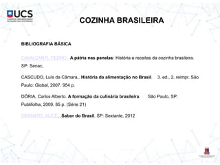 COZINHA BRASILEIRA
BIBLIOGRAFIA BÁSICA
CAVALCANTI, PEDRO. A pátria nas panelas: História e receitas da cozinha brasileira.
SP: Senac,
CASCUDO, Luís da Câmara,. História da alimentação no Brasil. 3. ed., 2. reimpr. São
Paulo: Global, 2007. 954 p.
DÓRIA, Carlos Alberto. A formação da culinária brasileira. São Paulo, SP:
Publifolha, 2009. 85 p. (Série 21)
GRANATO, ALICE. .Sabor do Brasil. SP: Sextante, 2012
 