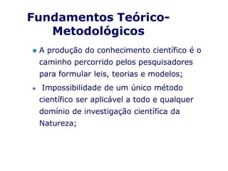 ⚫ A produção do conhecimento científico é o
caminho percorrido pelos pesquisadores
para formular leis, teorias e modelos;
⚫ Impossibilidade de um único método
científico ser aplicável a todo e qualquer
domínio de investigação científica da
Natureza;
Fundamentos Teórico-
Metodológicos
 