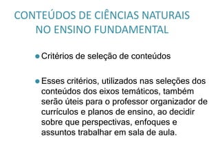 CONTEÚDOS DE CIÊNCIAS NATURAIS
NO ENSINO FUNDAMENTAL
⚫ Critérios de seleção de conteúdos
⚫ Esses critérios, utilizados nas seleções dos
conteúdos dos eixos temáticos, também
serão úteis para o professor organizador de
currículos e planos de ensino, ao decidir
sobre que perspectivas, enfoques e
assuntos trabalhar em sala de aula.
 