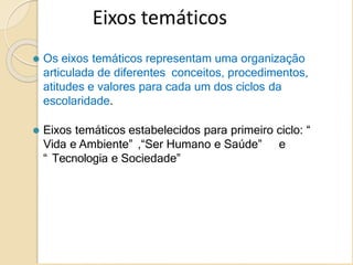 Eixos temáticos
⚫ Os eixos temáticos representam uma organização
articulada de diferentes conceitos, procedimentos,
atitudes e valores para cada um dos ciclos da
escolaridade.
⚫ Eixos temáticos estabelecidos para primeiro ciclo: “
Vida e Ambiente” ,“Ser Humano e Saúde” e
“ Tecnologia e Sociedade”
 