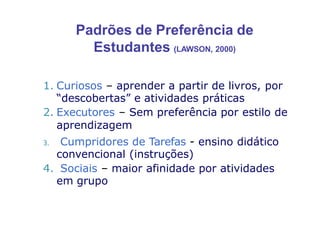 Padrões de Preferência de
Estudantes (LAWSON, 2000)
1. Curiosos – aprender a partir de livros, por
“descobertas” e atividades práticas
2. Executores – Sem preferência por estilo de
aprendizagem
3. Cumpridores de Tarefas - ensino didático
convencional (instruções)
4. Sociais – maior afinidade por atividades
em grupo
 