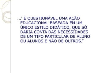 ...” É QUESTIONÁVEL UMA AÇÃO
EDUCACIONAL BASEADA EM UM
ÚNICO ESTILO DIDÁTICO, QUE SÓ
DARIA CONTA DAS NECESSIDADES
DE UM TIPO PARTICULAR DE ALUNO
OU ALUNOS E NÃO DE OUTROS.”
 