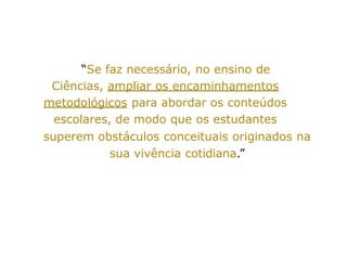 “Se faz necessário, no ensino de
Ciências, ampliar os encaminhamentos
metodológicos para abordar os conteúdos
escolares, de modo que os estudantes
superem obstáculos conceituais originados na
sua vivência cotidiana.”
 
