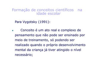 Formação de conceitos científicos na
idade escolar
Para Vygotsky (1991):
⚫ Conceito é um ato real e complexo de
pensamento que não pode ser ensinado por
meio de treinamento, só podendo ser
realizado quando o próprio desenvolvimento
mental da criança já tiver atingido o nível
necessário;
 