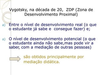 Vygotsky, na década de 20, ZDP (Zona de
Desenvolvimento Proximal)
a) Entre o nível de desenvolvimento real (o que
o estudante já sabe e consegue fazer) e;
a) O nível de desenvolvimento potencial (o que
o estudante ainda não sabe,mas pode vir a
saber, com a mediação de outras pessoas)
são obtidos principalmente por
mediação didática.
 