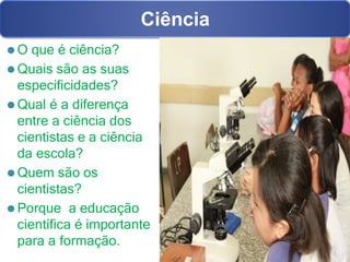 ⚫ O que é ciência?
⚫ Quais são as suas
especificidades?
⚫ Qual é a diferença
entre a ciência dos
cientistas e a ciência
da escola?
⚫ Quem são os
cientistas?
⚫ Porque a educação
científica é importante
para a formação.
Ciência
 