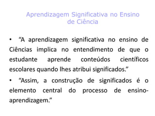 Aprendizagem Significativa no Ensino
de Ciência
• “A aprendizagem significativa no ensino de
Ciências implica no entendimento de que o
estudante aprende conteúdos científicos
escolares quando lhes atribui significados.”
• “Assim, a construção de significados é o
elemento central do processo de ensino-
aprendizagem.”
 