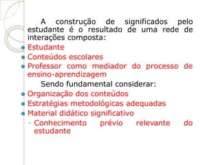 A construção de significados pelo
estudante é o resultado de uma rede de
interações composta:
⚫ Estudante
⚫ Conteúdos escolares
⚫ Professor como mediador do processo de
ensino-aprendizagem
Sendo fundamental considerar:
⚫ Organização dos conteúdos
⚫ Estratégias metodológicas adequadas
⚫ Material didático significativo
◦ Conhecimento prévio relevante do
estudante
 