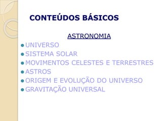 CONTEÚDOS BÁSICOS
ASTRONOMIA
⚫ UNIVERSO
⚫ SISTEMA SOLAR
⚫ MOVIMENTOS CELESTES E TERRESTRES
⚫ ASTROS
⚫ ORIGEM E EVOLUÇÃO DO UNIVERSO
⚫ GRAVITAÇÃO UNIVERSAL
 