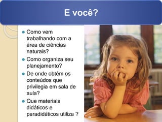 ⚫ Como vem
trabalhando com a
área de ciências
naturais?
⚫ Como organiza seu
planejamento?
⚫ De onde obtém os
conteúdos que
privilegia em sala de
aula?
⚫ Que materiais
didáticos e
paradidáticos utiliza ?
E você?
 