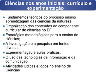 Ciências nos anos iniciais: currículo e
experimentação
⚫ Fundamentos teóricos do processo ensino
aprendizagem das ciências da natureza
⚫ Organização dos conteúdos do componente
curricular de ciências no EF
⚫ Estratégias metodológicas para o ensino de
ciências;
⚫ A investigação e a pesquisa em fontes
diversas;
⚫ Experimentação e aulas práticas;
⚫ O uso das tecnologias da informação e da
comunicação;
⚫ Atividades lúdicas e jogos no ensino de
Ciências
 