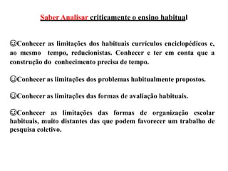 Saber Analisar criticamente o ensino habitual
☺Conhecer as limitações dos habituais currículos enciclopédicos e,
ao mesmo tempo, reducionistas. Conhecer e ter em conta que a
construção do conhecimento precisa de tempo.
☺Conhecer as limitações dos problemas habitualmente propostos.
☺Conhecer as limitações das formas de avaliação habituais.
☺Conhecer as limitações das formas de organização escolar
habituais, muito distantes das que podem favorecer um trabalho de
pesquisa coletivo.
 