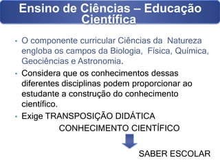 SABER ESCOLAR
Ensino de Ciências – Educação
Científica
• O componente curricular Ciências da Natureza
engloba os campos da Biologia, Física, Química,
Geociências e Astronomia.
• Considera que os conhecimentos dessas
diferentes disciplinas podem proporcionar ao
estudante a construção do conhecimento
científico.
• Exige TRANSPOSIÇÃO DIDÁTICA
CONHECIMENTO CIENTÍFICO
 