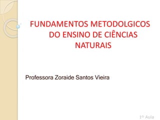 FUNDAMENTOS METODOLGICOS
DO ENSINO DE CIÊNCIAS
NATURAIS
Professora Zoraide Santos Vieira
 