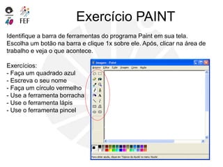Exercício PAINT
Identifique a barra de ferramentas do programa Paint em sua tela.
Escolha um botão na barra e clique 1x sobre ele. Após, clicar na área de
trabalho e veja o que acontece.
Exercícios:
- Faça um quadrado azul
- Escreva o seu nome
- Faça um círculo vermelho
- Use a ferramenta borracha
- Use o ferramenta lápis
- Use o ferramenta pincel
 
