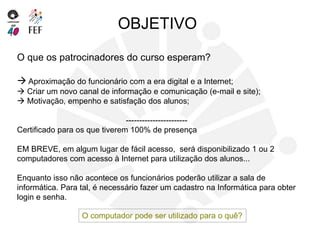 O que os patrocinadores do curso esperam?
 Aproximação do funcionário com a era digital e a Internet;
 Criar um novo canal de informação e comunicação (e-mail e site);
 Motivação, empenho e satisfação dos alunos;
-----------------------
Certificado para os que tiverem 100% de presença
EM BREVE, em algum lugar de fácil acesso, será disponibilizado 1 ou 2
computadores com acesso à Internet para utilização dos alunos...
Enquanto isso não acontece os funcionários poderão utilizar a sala de
informática. Para tal, é necessário fazer um cadastro na Informática para obter
login e senha.
OBJETIVO
O computador pode ser utilizado para o quê?
 