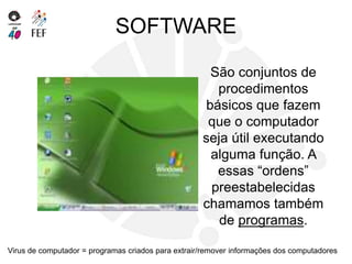 SOFTWARE
São conjuntos de
procedimentos
básicos que fazem
que o computador
seja útil executando
alguma função. A
essas “ordens”
preestabelecidas
chamamos também
de programas.
Virus de computador = programas criados para extrair/remover informações dos computadores
 