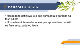PARASITOLOGIA
10
• Hospedeiro definitivo: é o que apresenta o parasito na
fase adulta.
• Hospedeiro intermediário: é o que apresenta o parasito
na fase assexuada ou larva.
 