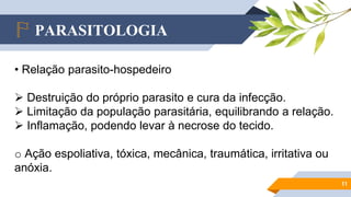 PARASITOLOGIA
11
• Relação parasito-hospedeiro
 Destruição do próprio parasito e cura da infecção.
 Limitação da população parasitária, equilibrando a relação.
 Inflamação, podendo levar à necrose do tecido.
o Ação espoliativa, tóxica, mecânica, traumática, irritativa ou
anóxia.
 