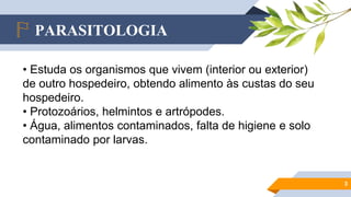 PARASITOLOGIA
3
• Estuda os organismos que vivem (interior ou exterior)
de outro hospedeiro, obtendo alimento às custas do seu
hospedeiro.
• Protozoários, helmintos e artrópodes.
• Água, alimentos contaminados, falta de higiene e solo
contaminado por larvas.
 